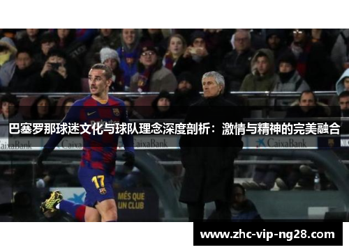 巴塞罗那球迷文化与球队理念深度剖析：激情与精神的完美融合