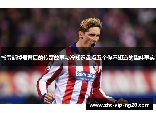 托雷斯绰号背后的传奇故事与冷知识盘点五个你不知道的趣味事实