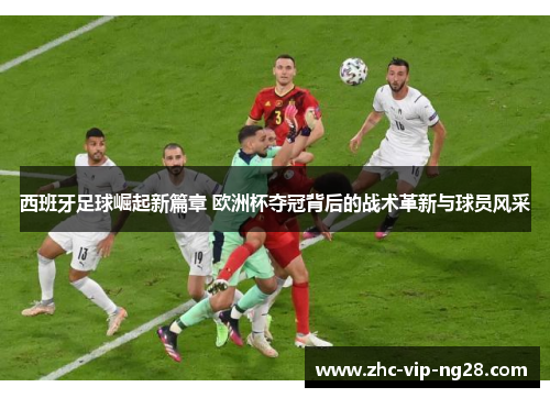 西班牙足球崛起新篇章 欧洲杯夺冠背后的战术革新与球员风采