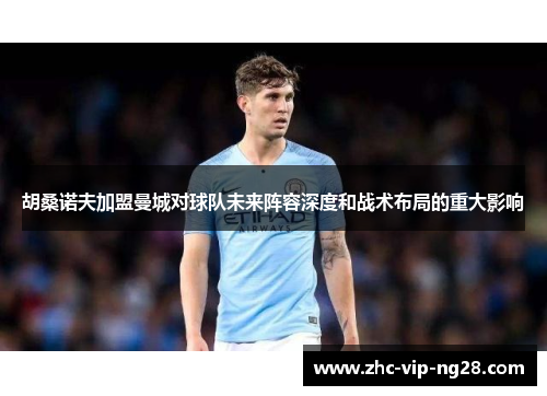 胡桑诺夫加盟曼城对球队未来阵容深度和战术布局的重大影响