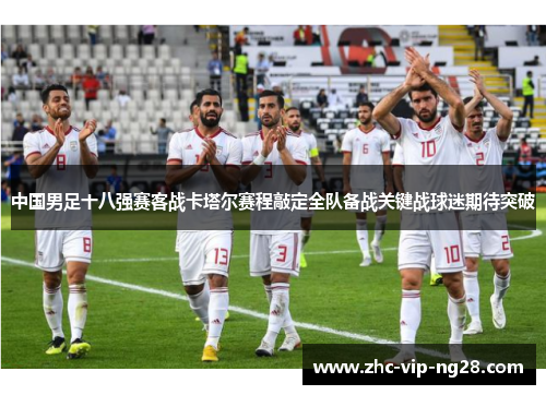 中国男足十八强赛客战卡塔尔赛程敲定全队备战关键战球迷期待突破 中国男足十八强赛客战卡塔尔赛程敲定全队备战关键战球迷期待突破