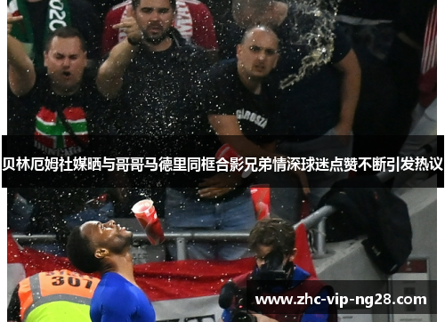 贝林厄姆社媒晒与哥哥马德里同框合影兄弟情深球迷点赞不断引发热议