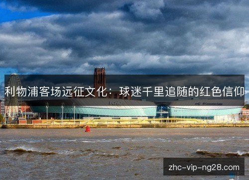 利物浦客场远征文化:球迷千里追随的红色信仰 利物浦客场远征文化:球迷千里追随的红色信仰